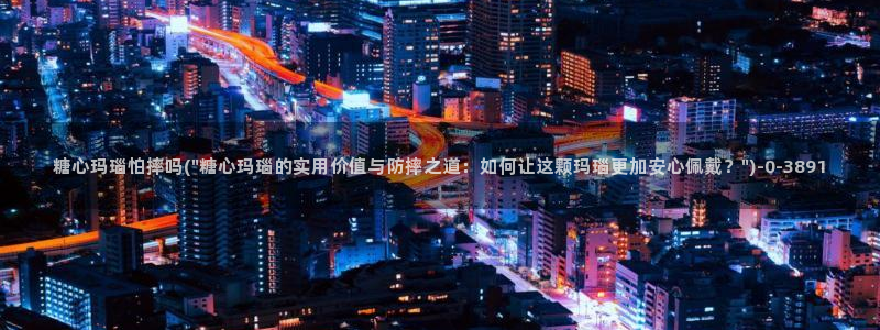 糖心的网站：糖心玛瑙怕摔吗(\